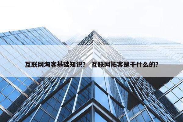 互联网淘客基础知识？ 互联网拓客是干什么的？