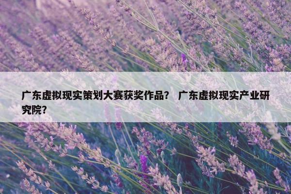 广东虚拟现实策划大赛获奖作品？ 广东虚拟现实产业研究院？