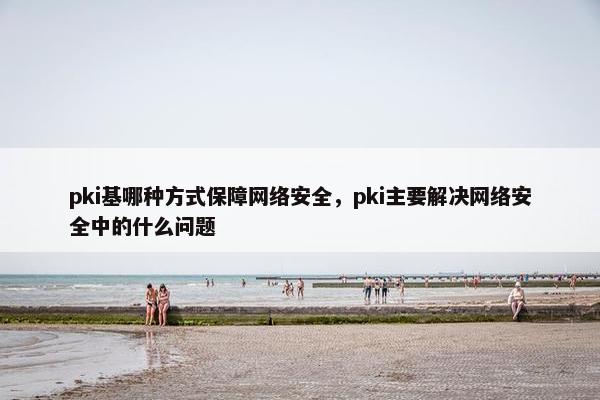 pki基哪种方式保障网络安全，pki主要解决网络安全中的什么问题
