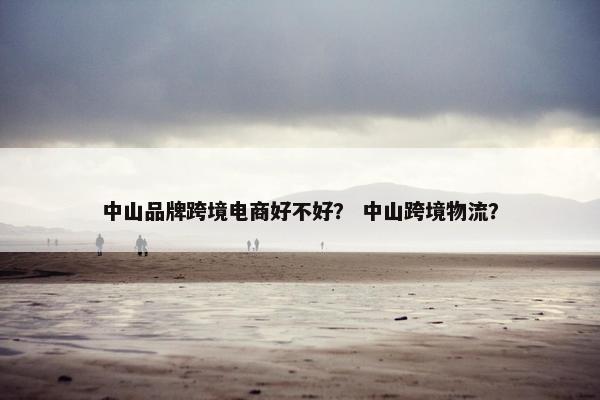中山品牌跨境电商好不好？ 中山跨境物流？