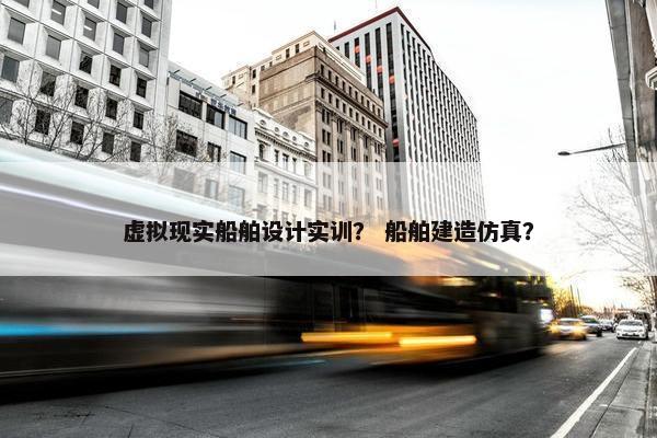 虚拟现实船舶设计实训？ 船舶建造仿真？