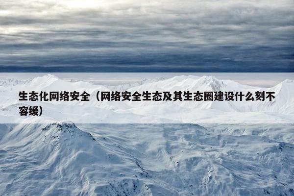 生态化网络安全（网络安全生态及其生态圈建设什么刻不容缓）