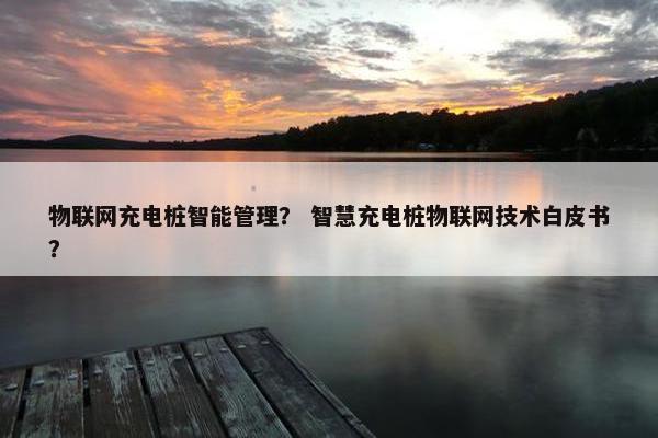 物联网充电桩智能管理？ 智慧充电桩物联网技术白皮书？